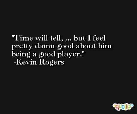 Time will tell, ... but I feel pretty damn good about him being a good player. -Kevin Rogers