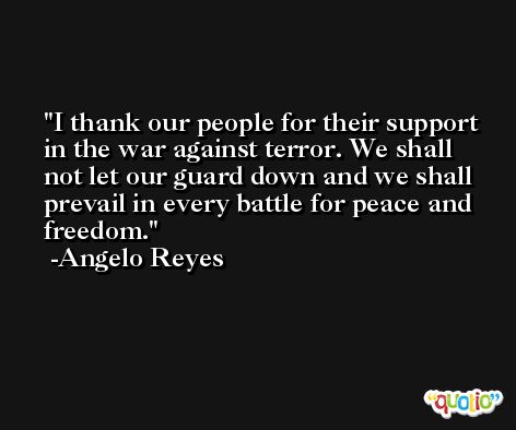 I thank our people for their support in the war against terror. We shall not let our guard down and we shall prevail in every battle for peace and freedom. -Angelo Reyes