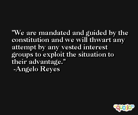 We are mandated and guided by the constitution and we will thwart any attempt by any vested interest groups to exploit the situation to their advantage. -Angelo Reyes