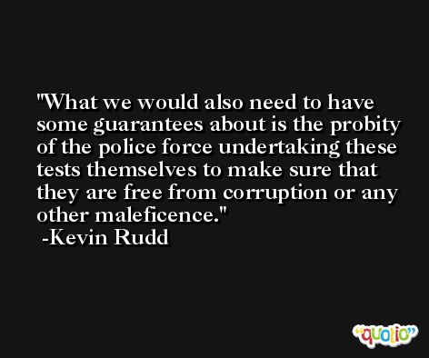 What we would also need to have some guarantees about is the probity of the police force undertaking these tests themselves to make sure that they are free from corruption or any other maleficence. -Kevin Rudd