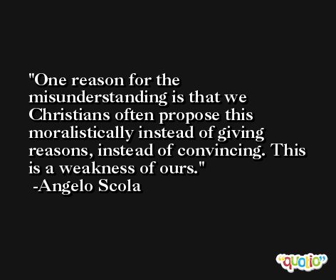One reason for the misunderstanding is that we Christians often propose this moralistically instead of giving reasons, instead of convincing. This is a weakness of ours. -Angelo Scola