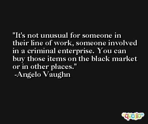 It's not unusual for someone in their line of work, someone involved in a criminal enterprise. You can buy those items on the black market or in other places. -Angelo Vaughn