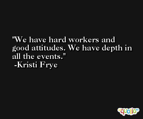 We have hard workers and good attitudes. We have depth in all the events. -Kristi Frye