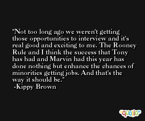 Not too long ago we weren't getting those opportunities to interview and it's real good and exciting to me. The Rooney Rule and I think the success that Tony has had and Marvin had this year has done nothing but enhance the chances of minorities getting jobs. And that's the way it should be. -Kippy Brown
