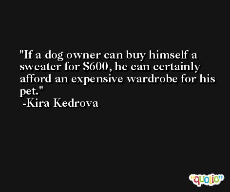 If a dog owner can buy himself a sweater for $600, he can certainly afford an expensive wardrobe for his pet. -Kira Kedrova