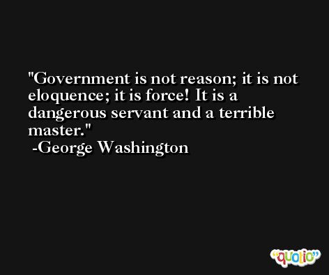Government is not reason; it is not eloquence; it is force! It is a dangerous servant and a terrible master. -George Washington