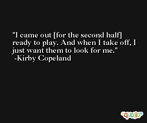 I came out [for the second half] ready to play. And when I take off, I just want them to look for me. -Kirby Copeland