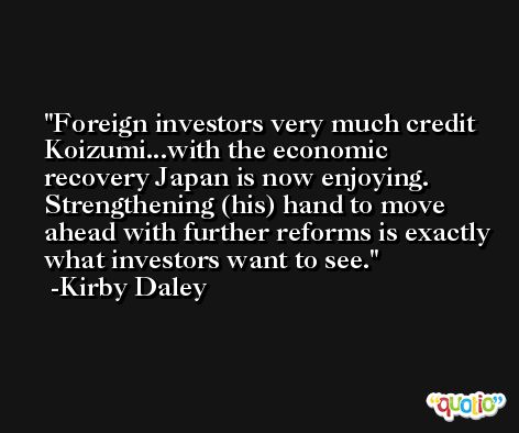 Foreign investors very much credit Koizumi...with the economic recovery Japan is now enjoying. Strengthening (his) hand to move ahead with further reforms is exactly what investors want to see. -Kirby Daley