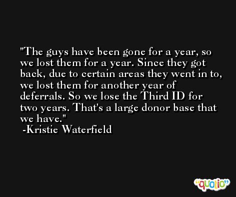 The guys have been gone for a year, so we lost them for a year. Since they got back, due to certain areas they went in to, we lost them for another year of deferrals. So we lose the Third ID for two years. That's a large donor base that we have. -Kristie Waterfield