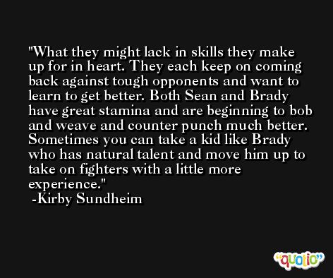 What they might lack in skills they make up for in heart. They each keep on coming back against tough opponents and want to learn to get better. Both Sean and Brady have great stamina and are beginning to bob and weave and counter punch much better. Sometimes you can take a kid like Brady who has natural talent and move him up to take on fighters with a little more experience. -Kirby Sundheim