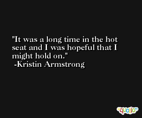 It was a long time in the hot seat and I was hopeful that I might hold on. -Kristin Armstrong