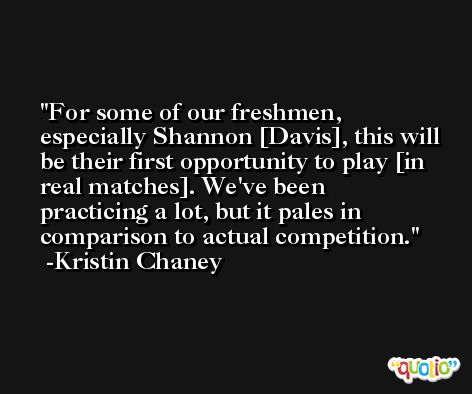 For some of our freshmen, especially Shannon [Davis], this will be their first opportunity to play [in real matches]. We've been practicing a lot, but it pales in comparison to actual competition. -Kristin Chaney