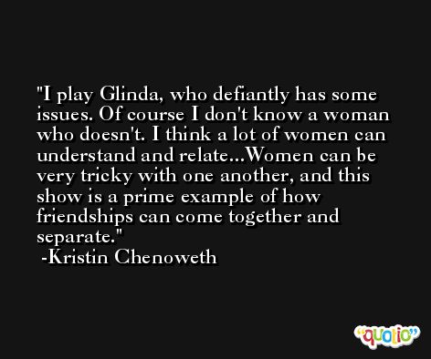 I play Glinda, who defiantly has some issues. Of course I don't know a woman who doesn't. I think a lot of women can understand and relate...Women can be very tricky with one another, and this show is a prime example of how friendships can come together and separate. -Kristin Chenoweth