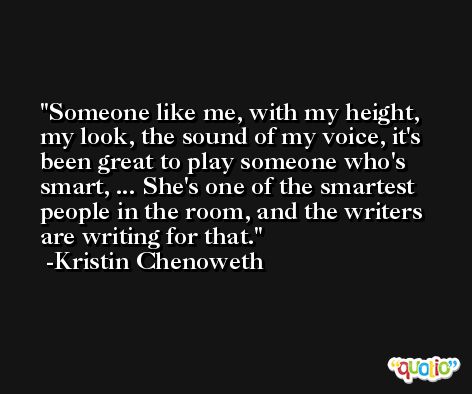 Someone like me, with my height, my look, the sound of my voice, it's been great to play someone who's smart, ... She's one of the smartest people in the room, and the writers are writing for that. -Kristin Chenoweth