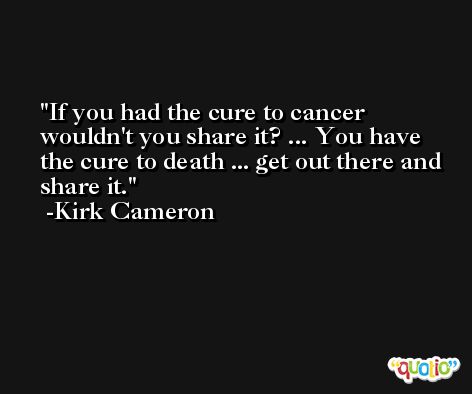 If you had the cure to cancer wouldn't you share it? ... You have the cure to death ... get out there and share it. -Kirk Cameron