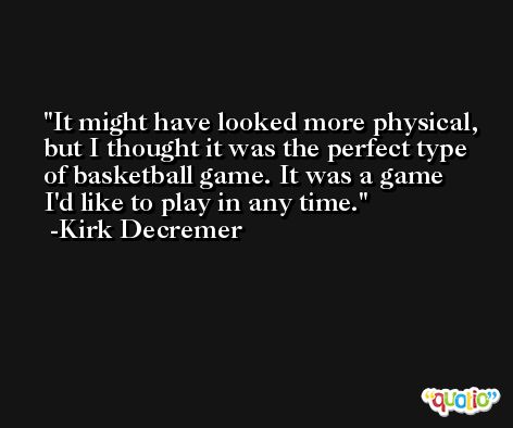 It might have looked more physical, but I thought it was the perfect type of basketball game. It was a game I'd like to play in any time. -Kirk Decremer