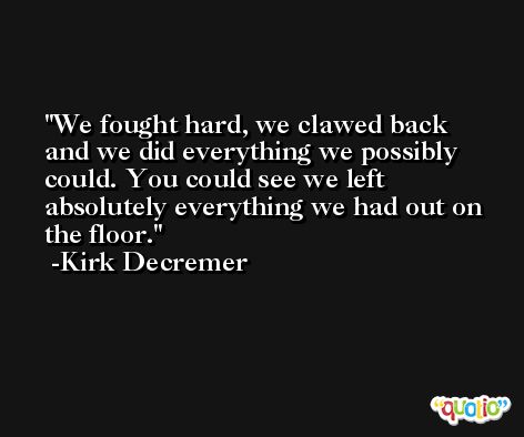 We fought hard, we clawed back and we did everything we possibly could. You could see we left absolutely everything we had out on the floor. -Kirk Decremer