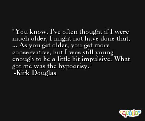 You know, I've often thought if I were much older, I might not have done that, ... As you get older, you get more conservative, but I was still young enough to be a little bit impulsive. What got me was the hypocrisy. -Kirk Douglas