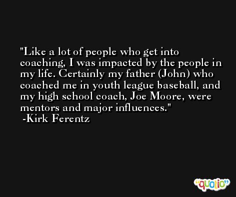 Like a lot of people who get into coaching, I was impacted by the people in my life. Certainly my father (John) who coached me in youth league baseball, and my high school coach, Joe Moore, were mentors and major influences. -Kirk Ferentz