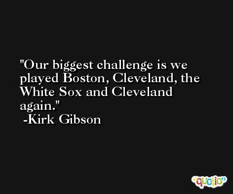 Our biggest challenge is we played Boston, Cleveland, the White Sox and Cleveland again. -Kirk Gibson