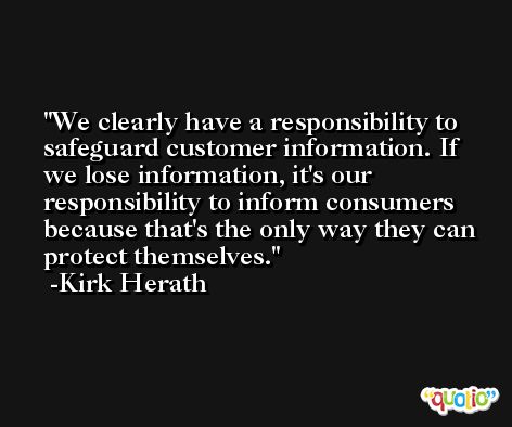 We clearly have a responsibility to safeguard customer information. If we lose information, it's our responsibility to inform consumers because that's the only way they can protect themselves. -Kirk Herath