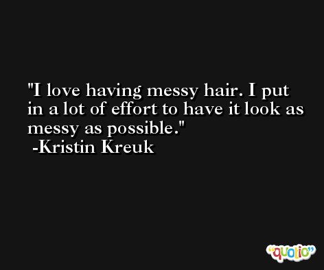 I love having messy hair. I put in a lot of effort to have it look as messy as possible. -Kristin Kreuk