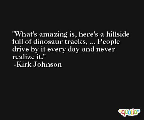 What's amazing is, here's a hillside full of dinosaur tracks, ... People drive by it every day and never realize it. -Kirk Johnson
