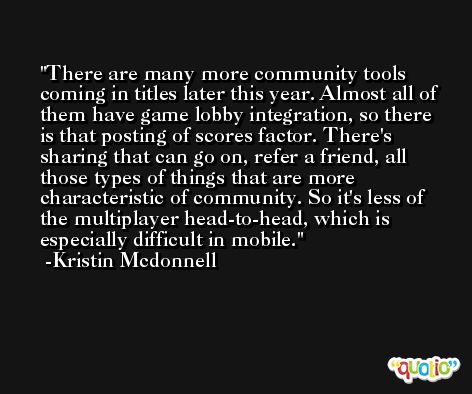 There are many more community tools coming in titles later this year. Almost all of them have game lobby integration, so there is that posting of scores factor. There's sharing that can go on, refer a friend, all those types of things that are more characteristic of community. So it's less of the multiplayer head-to-head, which is especially difficult in mobile. -Kristin Mcdonnell