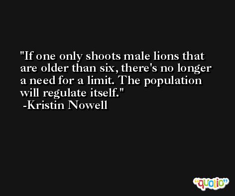 If one only shoots male lions that are older than six, there's no longer a need for a limit. The population will regulate itself. -Kristin Nowell
