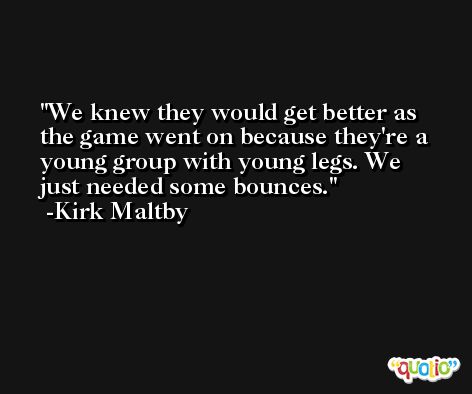 We knew they would get better as the game went on because they're a young group with young legs. We just needed some bounces. -Kirk Maltby