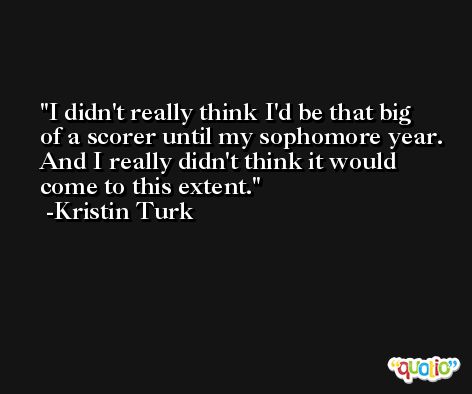 I didn't really think I'd be that big of a scorer until my sophomore year. And I really didn't think it would come to this extent. -Kristin Turk