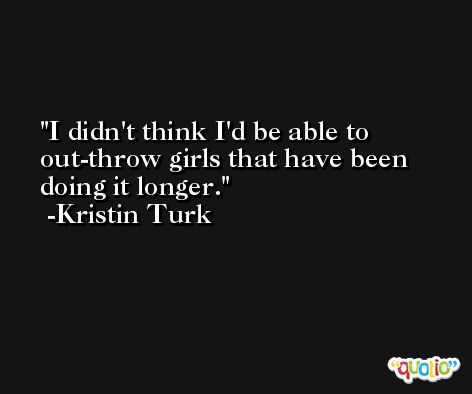 I didn't think I'd be able to out-throw girls that have been doing it longer. -Kristin Turk