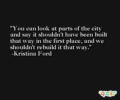 You can look at parts of the city and say it shouldn't have been built that way in the first place, and we shouldn't rebuild it that way. -Kristina Ford