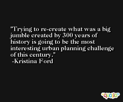 Trying to re-create what was a big jumble created by 300 years of history is going to be the most interesting urban planning challenge of this century. -Kristina Ford
