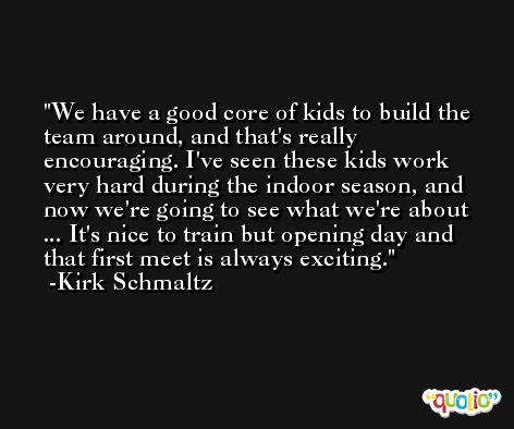 We have a good core of kids to build the team around, and that's really encouraging. I've seen these kids work very hard during the indoor season, and now we're going to see what we're about ... It's nice to train but opening day and that first meet is always exciting. -Kirk Schmaltz