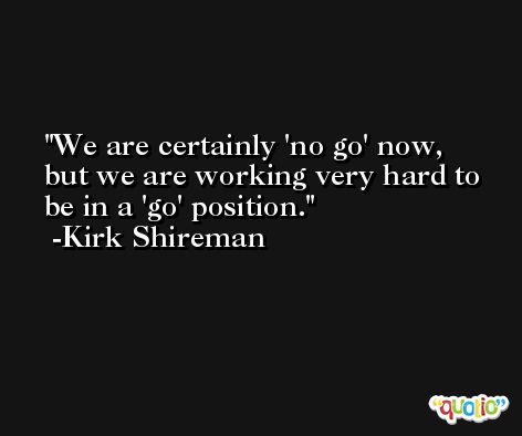 We are certainly 'no go' now, but we are working very hard to be in a 'go' position. -Kirk Shireman