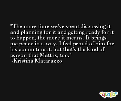 The more time we've spent discussing it and planning for it and getting ready for it to happen, the more it means. It brings me peace in a way. I feel proud of him for his commitment, but that's the kind of person that Matt is, too. -Kristina Matarazzo