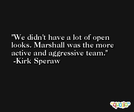 We didn't have a lot of open looks. Marshall was the more active and aggressive team. -Kirk Speraw