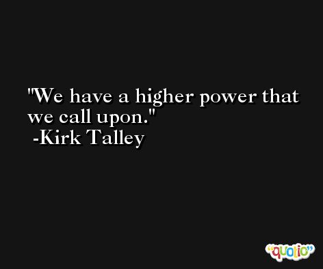 We have a higher power that we call upon. -Kirk Talley