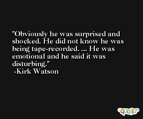 Obviously he was surprised and shocked. He did not know he was being tape-recorded. ... He was emotional and he said it was disturbing. -Kirk Watson