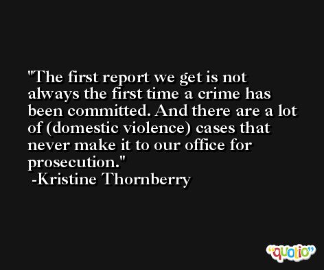 The first report we get is not always the first time a crime has been committed. And there are a lot of (domestic violence) cases that never make it to our office for prosecution. -Kristine Thornberry