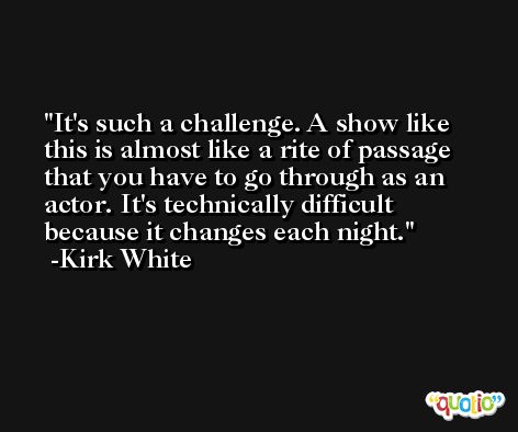 It's such a challenge. A show like this is almost like a rite of passage that you have to go through as an actor. It's technically difficult because it changes each night. -Kirk White