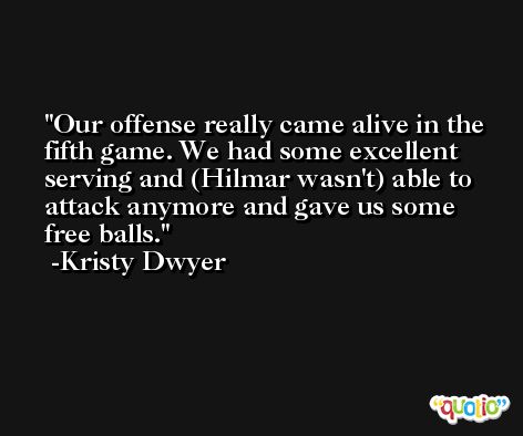 Our offense really came alive in the fifth game. We had some excellent serving and (Hilmar wasn't) able to attack anymore and gave us some free balls. -Kristy Dwyer