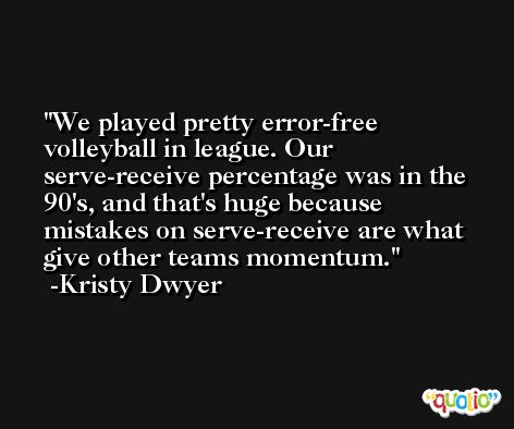 We played pretty error-free volleyball in league. Our serve-receive percentage was in the 90's, and that's huge because mistakes on serve-receive are what give other teams momentum. -Kristy Dwyer