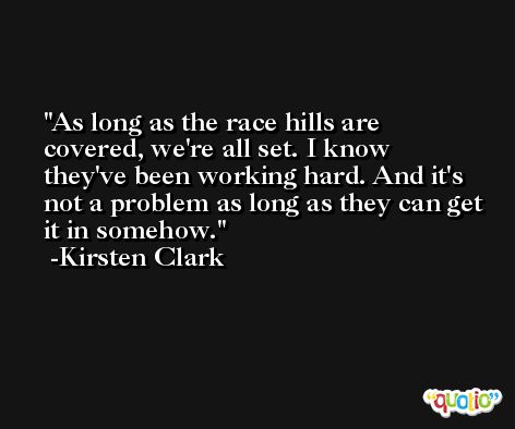 As long as the race hills are covered, we're all set. I know they've been working hard. And it's not a problem as long as they can get it in somehow. -Kirsten Clark