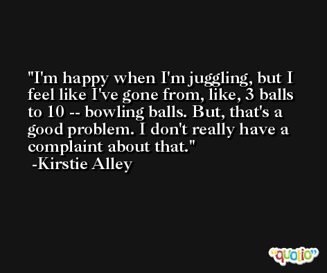 I'm happy when I'm juggling, but I feel like I've gone from, like, 3 balls to 10 -- bowling balls. But, that's a good problem. I don't really have a complaint about that. -Kirstie Alley