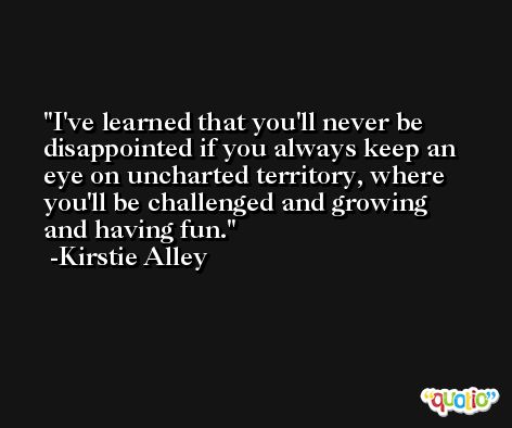 I've learned that you'll never be disappointed if you always keep an eye on uncharted territory, where you'll be challenged and growing and having fun. -Kirstie Alley