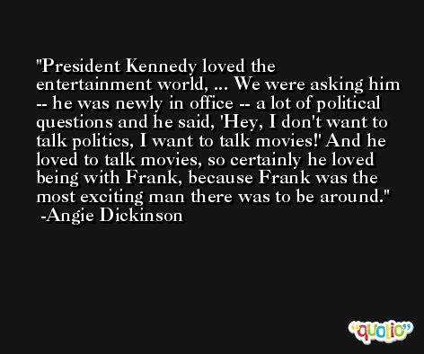 President Kennedy loved the entertainment world, ... We were asking him -- he was newly in office -- a lot of political questions and he said, 'Hey, I don't want to talk politics, I want to talk movies!' And he loved to talk movies, so certainly he loved being with Frank, because Frank was the most exciting man there was to be around. -Angie Dickinson