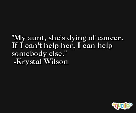 My aunt, she's dying of cancer. If I can't help her, I can help somebody else. -Krystal Wilson