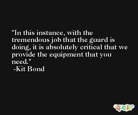 In this instance, with the tremendous job that the guard is doing, it is absolutely critical that we provide the equipment that you need. -Kit Bond